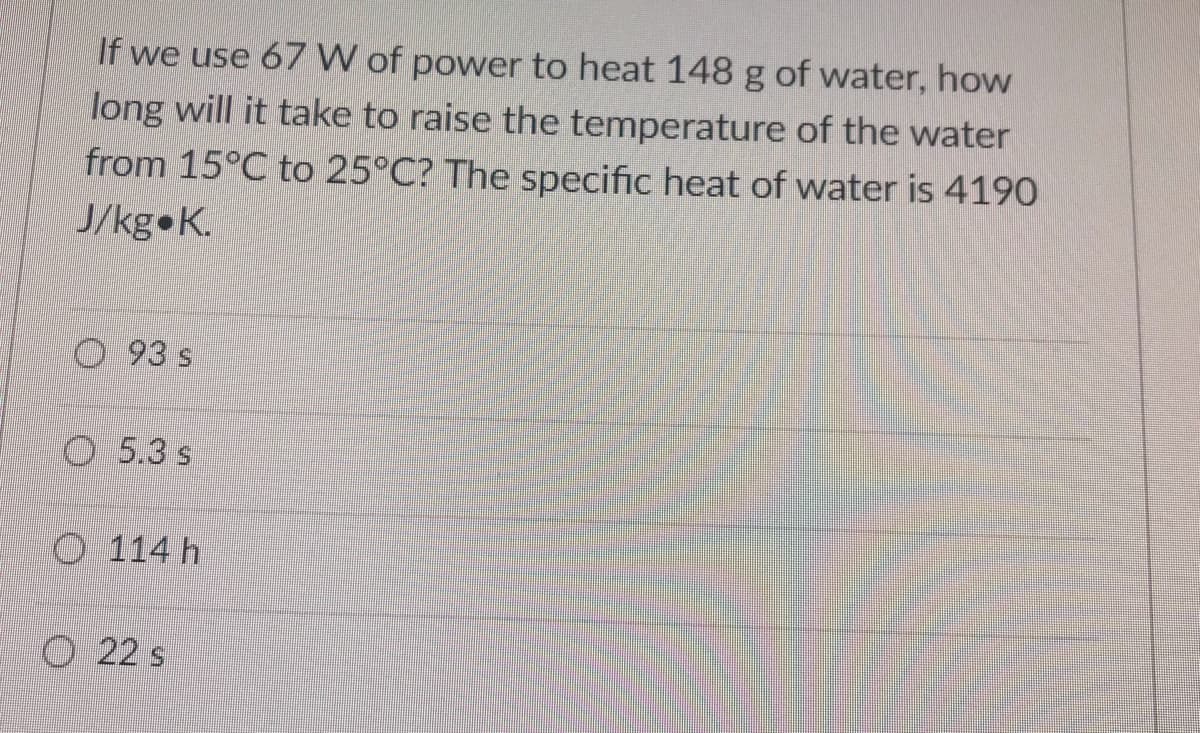 If we use 67 W of power to heat 148 g of water, how
long will it take to raise the temperature of the water
from 15°C to 25°C? The specific heat of water is 4190
J/kg K.
93 s
O 5.3 s
O 114 h
O 22 s
