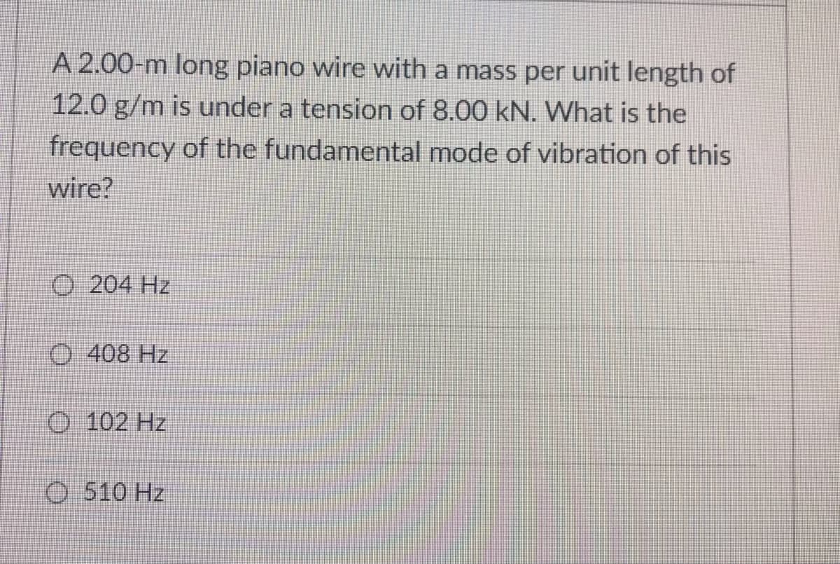 A 2.00-m long piano wire with a mass per unit length of
12.0 g/m is under a tension of 8.00 kN. What is the
frequency of the fundamental mode of vibration of this
wire?
O 204 Hz
O 408 Hz
O 102 Hz
O 510 Hz
