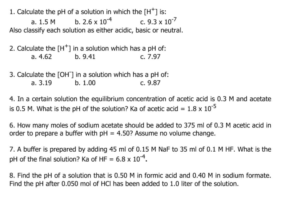 1. Calculate the pH of a solution in which the [H*] is:
b. 2.6 x 104
Also classify each solution as either acidic, basic or neutral.
а. 1.5 М
c. 9.3 x 10-7
2. Calculate the [H*] in a solution which has a pH of:
С. 7.97
а. 4.62
b. 9.41
3. Calculate the [OH"] in a solution which has a pH of:
b. 1.00
а. 3.19
C. 9.87
4. In a certain solution the equilibrium concentration of acetic acid is 0.3 M and acetate
is 0.5 M. What is the pH of the solution? Ka of acetic acid
1.8 x 10-5
%3D
6. How many moles of sodium acetate should be added to 375 ml of 0.3M acetic acid in
order to prepare a buffer with pH
= 4.50? Assume no volume change.
7. A buffer is prepared by adding 45 ml of 0.15 M NaF to 35 ml of 0.1 M HF. What is the
pH of the final solution? Ka of HF = 6.8 x 104.
8. Find the pH of a solution that is 0.50 M in formic acid and 0.40 M in sodium formate.
Find the pH after 0.050 mol of HCI has been added to 1.0 liter of the solution.
