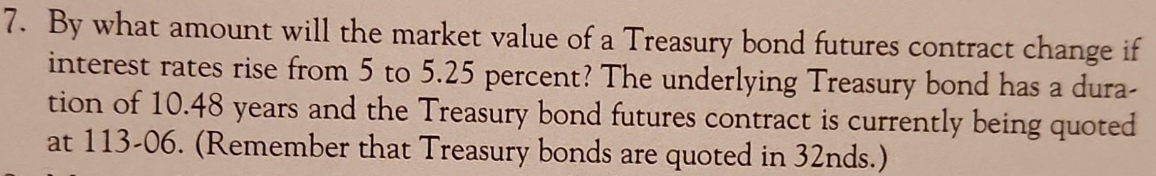 7. By what amount will the market value of a Treasury bond futures contract change if
interest rates rise from 5 to 5.25 percent? The underlying Treasury bond has a dura-
tion of 10.48 years and the Treasury bond futures contract is currently being quoted
at 113-06. (Remember that Treasury bonds are quoted in 32nds.)