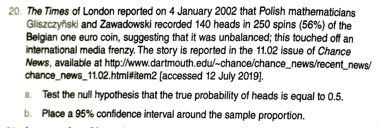 20. The Times of London reported on 4 January 2002 that Polish mathematicians
Gliszczyński and Zawadowski recorded 140 heads in 250 spins (56%) of the
Belgian one euro coin, suggesting that it was unbalanced; this touched off an
international media frenzy. The story is reported in the 11.02 issue of Chance
News, available at http://www.dartmouth.edu/~chance/chance_news/recent_news/
chance_news_11.02.html#item2 [accessed 12 July 2019].
Test the null hypothesis that the true probability of heads is equal to 0.5.
b. Place a 95% confidence interval around the sample proportion.

