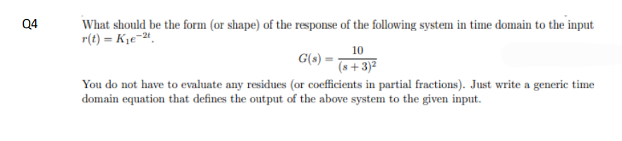 Q4
What should be the form (or shape) of the response of the following system in time domain to the input
r(t) = K₁e-2t.
10
(s+3)²
G(s)
You do not have to evaluate any residues (or coefficients in partial fractions). Just write a generic time
domain equation that defines the output of the above system to the given input.
