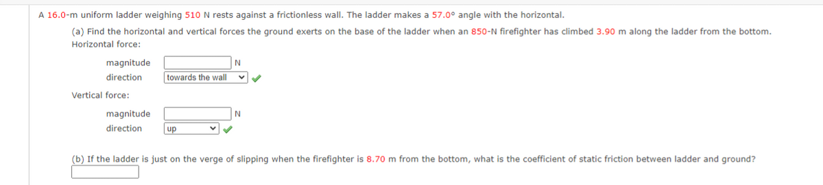 A 16.0-m uniform ladder weighing 510 N rests against a frictionless wall. The ladder makes a 57.0° angle with the horizontal.
(a) Find the horizontal and vertical forces the ground exerts on the base of the ladder when an 850-N firefighter has climbed 3.90 m along the ladder from the bottom.
Horizontal force:
magnitude
direction
Vertical force:
magnitude
direction
towards the wall
up
N
✓✓
N
(b) If the ladder is just on the verge of slipping when the firefighter is 8.70 m from the bottom, what is the coefficient of static friction between ladder and ground?