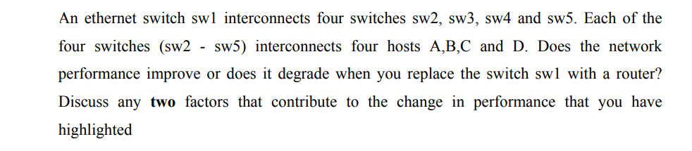 An ethernet switch swl interconnects four switches sw2, sw3, sw4 and sw5. Each of the
four switches (sw2 - sw5) interconnects four hosts A,B,C and D. Does the network
performance improve or does it degrade when you replace the switch swl with a router?
Discuss any two factors that contribute to the change in performance that you have
highlighted