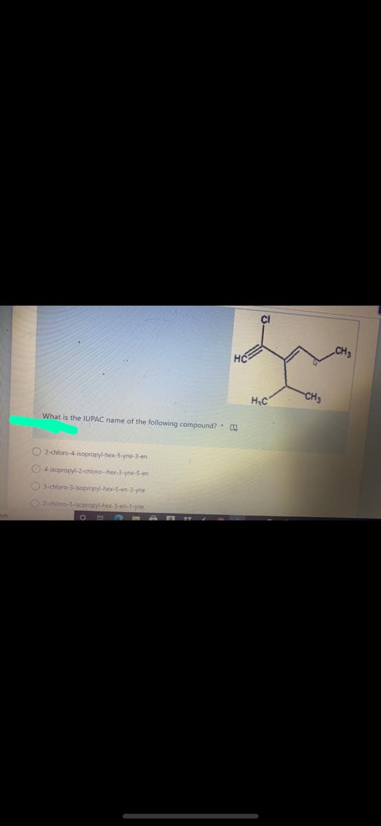 CI
CH3
HC
H,C
CH3
What is the IUPAC name of the following compound?
O 2-chloro-4-isopropyl-hex-5-yne-3-en
O 4-isopropyl-2-chloro--hex-3-yne-5-en
O 5-chloro-3-isopropyl-hex-5-en-3-yne
O 2-chloro-3-isopropyl-hex-3-en-1-yne
