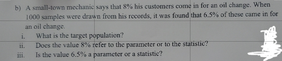 b) A small-town mechanic says that 8% his customers come in for an oil change. When
1000 samples were drawn from his records, it was found that 6.5% of these came in for
an oil change.
What is the target population?
Does the value 8% refer to the parameter or to the statistic?
Is the value 6.5% a parameter or a statistic?
i.
ii.
iii.
