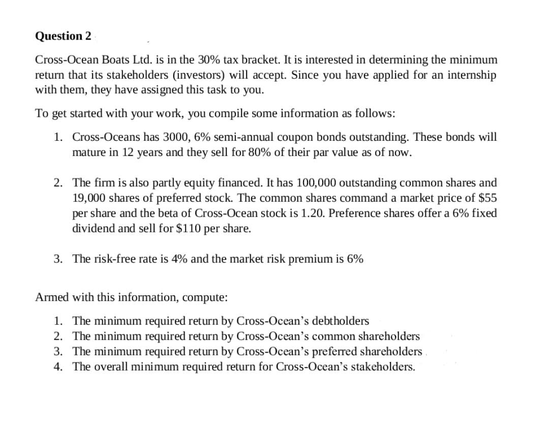 Question 2
Cross-Ocean Boats Ltd. is in the 30% tax bracket. It is interested in determining the minimum
return that its stakeholders (investors) will accept. Since you have applied for an internship
with them, they have assigned this task
you.
To get started with your work, you compile some information as follows:
1. Cross-Oceans has 3000, 6% semi-annual coupon bonds outstanding. These bonds will
mature in 12 years and they sell for 80% of their par value as of now.
2. The firm is also partly equity financed. It has 100,000 outstanding common shares and
19,000 shares of preferred stock. The common shares command a market price of $55
per share and the beta of Cross-Ocean stock is 1.20. Preference shares offer a 6% fixed
dividend and sell for $110 per share.
3. The risk-free rate is 4% and the market risk premium is 6%
Armed with this information, compute:
1. The minimum required return by Cross-Ocean's debtholders
2. The minimum required return by Cross-Ocean's common shareholders
3. The minimum required return by Cross-Ocean's preferred shareholders
4. The overall minimum required return for Cross-Ocean's stakeholders.
