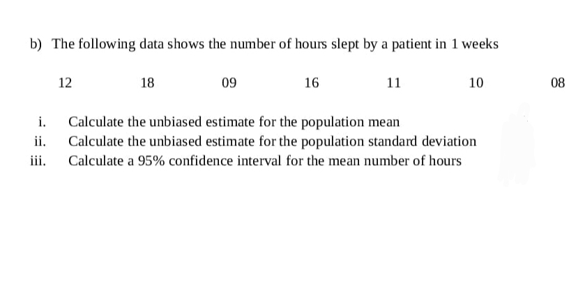 b) The following data shows the number of hours slept by a patient in 1 weeks
12
18
09
16
11
10
08
i.
Calculate the unbiased estimate for the population mean
ii.
Calculate the unbiased estimate for the population standard deviation
iii.
Calculate a 95% confidence interval for the mean number of hours
