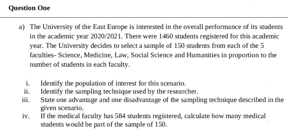 Question One
a) The University of the East Europe is interested in the overall performance of its students
in the academic year 2020/2021. There were 1460 students registered for this academic
year. The University decides to select a sample of 150 students from each of the 5
faculties- Science, Medicine, Law, Social Science and Humanities in proportion to the
number of students in each faculty.
Identify the population of interest for this scenario.
ii.
i.
Identify the sampling technique used by the researcher.
State one advantage and one disadvantage of the sampling technique described in the
given scenario.
If the medical faculty has 584 students registered, calculate how many medical
students would be part of the sample of 150.
iii.
iv.
