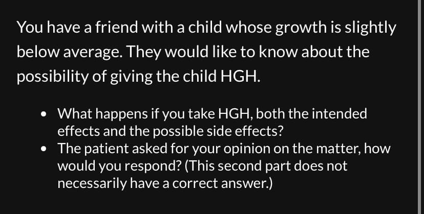 You have a friend with a child whose growth is slightly
below average. They would like to know about the
possibility of giving the child HGH.
• What happens if you take HGH, both the intended
effects and the possible side effects?
• The patient asked for your opinion on the matter, how
would you respond? (This second part does not
necessarily have a correct answer.)
