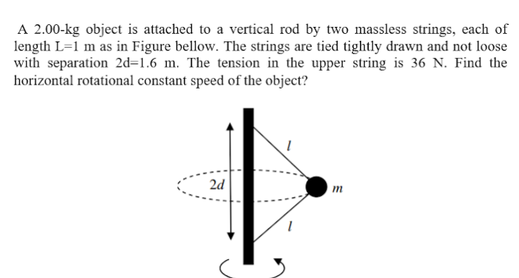 A 2.00-kg object is attached to a vertical rod by two massless strings, each of
length L=1 m as in Figure bellow. The strings are tied tightly drawn and not loose
with separation 2d=1.6 m. The tension in the upper string is 36 N. Find the
horizontal rotational constant speed of the object?
2d
m
