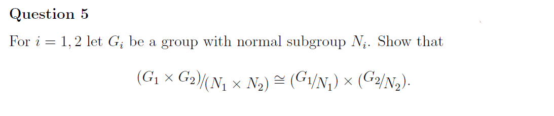Question 5
For i = = 1,2 let G₁ be a group with normal subgroup N₁. Show that
(G₁ × G2)/(N₁ × N₂) ≈ (G1/N₁) × (G2/N₂).