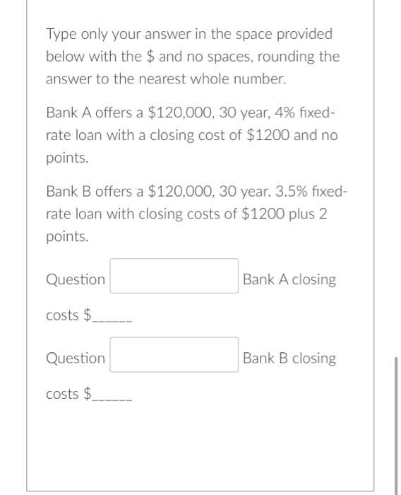 Type only your answer in the space provided
below with the $ and no spaces, rounding the
answer to the nearest whole number.
Bank A offers a $120,000, 30 year, 4% fixed-
rate loan with a closing cost of $1200 and no
points.
Bank B offers a $120,000, 30 year. 3.5% fixed-
rate loan with closing costs of $1200 plus 2
points.
Question
costs $
Question
costs $
Bank A closing
Bank B closing
