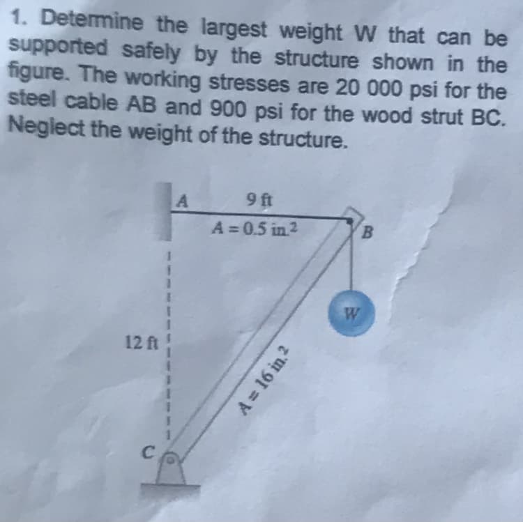 1. Determine the largest weight W that can be
supported safely by the structure shown in the
figure. The working stresses are 20 000 psi for the
steel cable AB and 900 psi for the wood strut BC.
Neglect the weight of the structure.
12 ft
C
1
I
A
I
1
9 ft
A=0.5 in ²
A = 16 in. ²
W
B