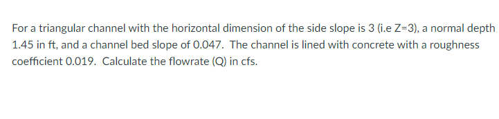 For a triangular channel with the horizontal dimension of the side slope is 3 (i.e Z=3), a normal depth
1.45 in ft, and a channel bed slope of 0.047. The channel is lined with concrete with a roughness
coefficient 0.019. Calculate the flowrate (Q) in cfs.