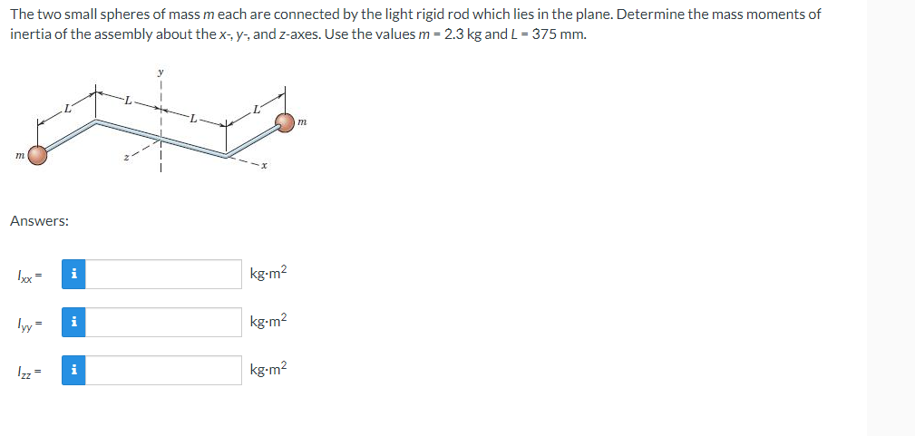 The two small spheres of mass m each are connected by the light rigid rod which lies in the plane. Determine the mass moments of
inertia of the assembly about the x-, y-, and z-axes. Use the values m = 2.3 kg and L = 375 mm.
m
Answers:
lxx = i
lyy=
Izz =
i
i
kg-m²
kg-m²
kg-m²
m