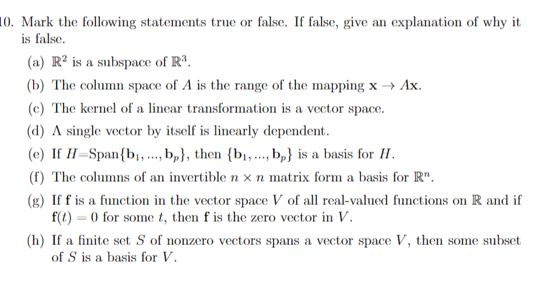 10. Mark the following statements true or false. If false, give an explanation of why it
is false.
(a) R² is a subspace of R³.
(b) The column space of A is the range of the mapping x → Ax.
(c) The kernel of a linear transformation is a vector space.
(d) A single vector by itself is linearly dependent.
(e) If H=Span{bị, ..., b,}, then {bị, .., b,} is a basis for H.
(f) The columns of an invertible n x n matrix form a basis for R".
(g) If f is a function in the vector space V of all real-valued functions on R and if
f(t) = 0 for some t, then f is the zero vector in V.
(h) If a finite set S of nonzero vectors spans a vector space V, then some subset
of S is a basis for V.

