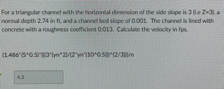 For a triangular channel with the horizontal dimension of the side slope is 3 (i.e Z-3), a
normal depth 2.74 in ft, and a channel bed slope of 0.001. The channel is lined with
concrete with a roughness coefficient 0.013. Calculate the velocity in fps.
(1.486 (S^0.5)*(((3*(yn^2)/(2*yn´(10^0.5)))^(2/3)))/n
4.3