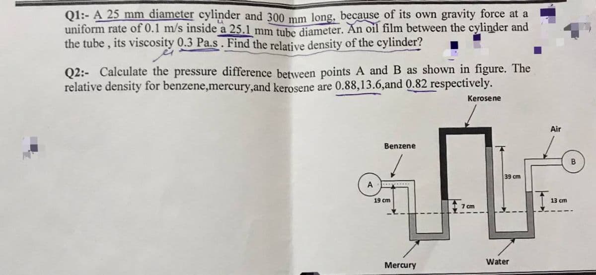 Q1:- A 25 mm diameter cylinder and 300 mm long, because of its own gravity force at a
uniform rate of 0.1 m/s inside a 25.1 mm tube diameter. Ăn oil film between the cylinder and
the tube , its viscosity 0.3 Pa.s. Find the relative density of the cylinder?
Q2:- Calculate the pressure difference between points A and B as shown in figure. The
relative density for benzene,mercury,and kerosene are 0.88,13.6,and 0.82 respectively.
Kerosene
Air
Benzene
B
39 cm
A
*.....
19 cm
13 cm
7 cm
Water
Mercury
