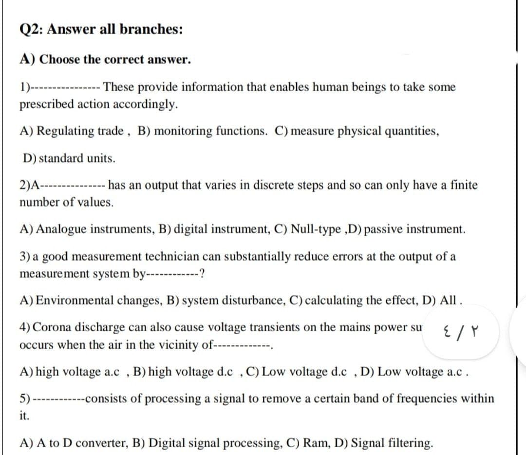 Q2: Answer all branches:
A) Choose the correct answer.
1)-----
These provide information that enables human beings to take some
prescribed action accordingly.
A) Regulating trade, B) monitoring functions. C) measure physical quantities,
D) standard units.
2)A--------------- has an output that varies in discrete steps and so can only have a finite
number of values.
A) Analogue instruments, B) digital instrument, C) Null-type ,D) passive instrument.
3) a good measurement technician can substantially reduce errors at the output of a
measurement system by--------?
A) Environmental changes, B) system disturbance, C) calculating the effect, D) All.
4) Corona discharge can also cause voltage transients on the mains power su
occurs when the air in the vicinity of--
A) high voltage a.c , B) high voltage d.c , C) Low voltage d.c , D) Low voltage a.c.
5)
-----consists of processing a signal to remove a certain band of frequencies within
it.
A) A to D converter, B) Digital signal processing, C) Ram, D) Signal filtering.
