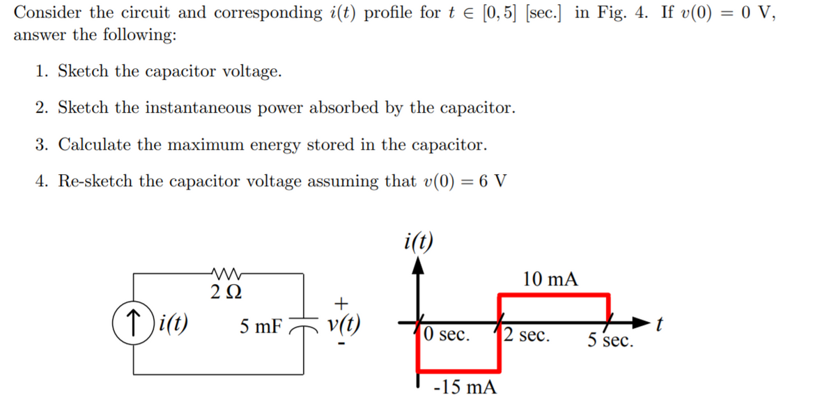 Consider the circuit and corresponding i(t) profile for t e [0,5] [sec.] in Fig. 4. If v(0) = 0 V,
answer the following:
1. Sketch the capacitor voltage.
2. Sketch the instantaneous power absorbed by the capacitor.
3. Calculate the maximum energy stored in the capacitor.
4. Re-sketch the capacitor voltage assuming that v(0) = 6 V
i(t)
10 mA
2Ω
↑ i(t)
5 mF
v(t)
0 sec.
2 sec.
5 sec.
-15 mA
