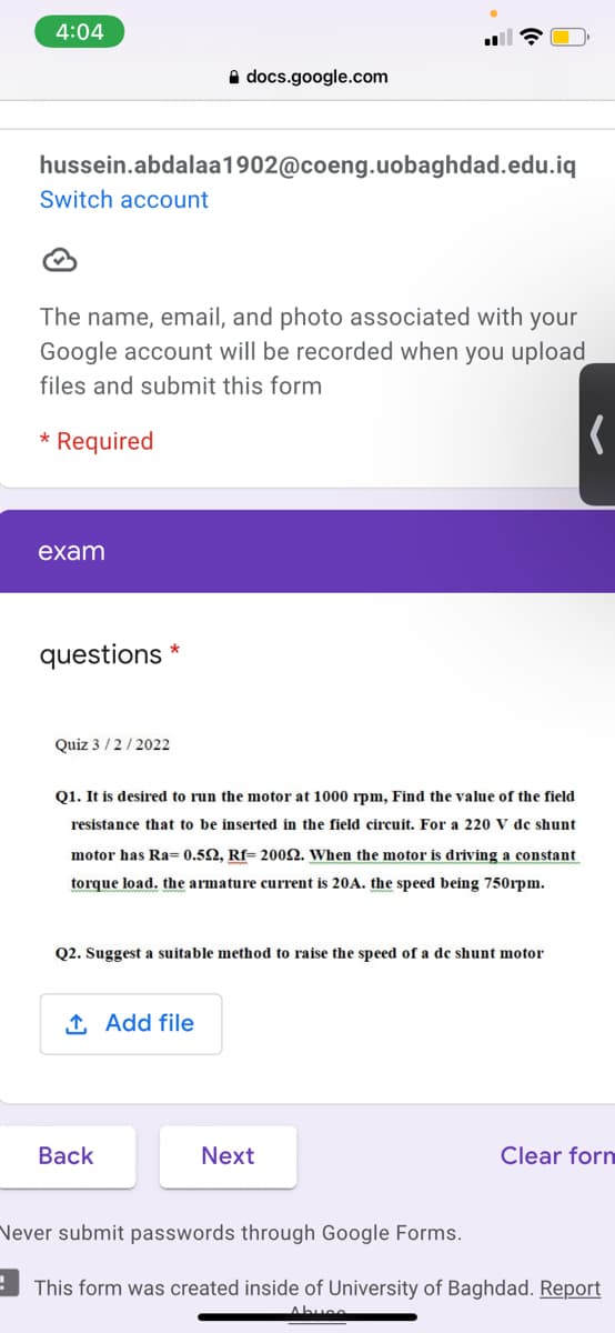 4:04
A docs.google.com
hussein.abdalaa1902@coeng.uobaghdad.edu.iq
Switch account
The name, email, and photo associated with your
Google account will be recorded when you upload
files and submit this form
Required
exam
questions
Quiz 3/2/2022
Q1. It is desired to run the motor at 1000 rpm, Find the value of the field
resistance that to be inserted in the field circuit. For a 220 V dc shunt
motor has Ra= 0.52, Rf= 2002. When the motor is driving a constant
torque load. the armature current is 20A. the speed being 750rpm.
Q2. Suggest a suitable method to raise the speed of a de shunt motor
1 Add file
Вack
Next
Clear forn
Never submit passwords through Google Forms.
This form was created inside of University of Baghdad. Report
Abuee

