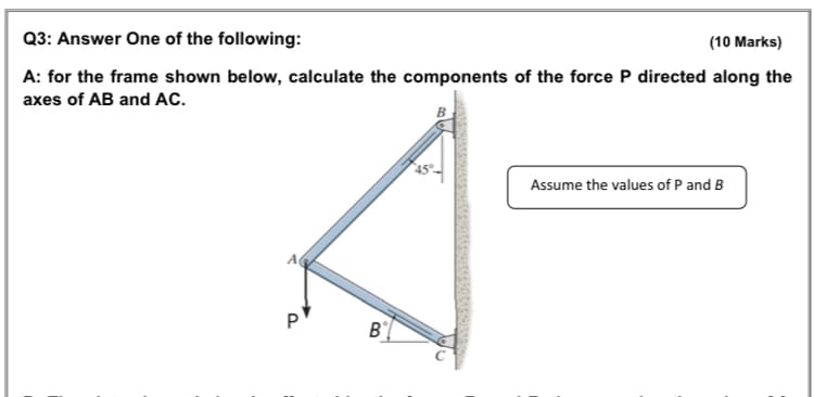 Q3: Answer One of the following:
(10 Marks)
A: for the frame shown below, calculate the components of the force P directed along the
axes of AB and AC.
Assume the values of P and B
A
P
