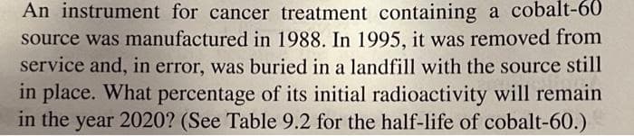An instrument for cancer treatment containing a cobalt-60
source was manufactured in 1988. In 1995, it was removed from
service and, in error, was buried in a landfill with the source still
in place. What percentage of its initial radioactivity will remain
in the year 2020? (See Table 9.2 for the half-life of cobalt-60.)