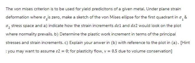 The von mises criterion is to be used for yield predicitons of a given metal. Under plane strain
deformation where is zero, make a sketch of the von Mises ellipse for the first quadrant in o, &
₂ stress space and a) indicate how the strain increments dɛ1 and dɛ2 would look on the plot
where normality prevails. b) Determine the plastic work increment in terms of the principal
stresses and strain increments. c) Explain your anwer in (b) with reference to the plot in (a). [Hint
: you may want to assume &2 = 0; for plasticity flow, v = 0.5 due to volume conservation]