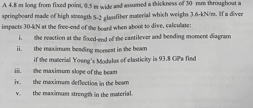 A 4.8 m long from fixed point, 0.5 m wide and assumed a thickness of 30 mm throughout a
springboard made of high strength S-2 glassfiber material which weighs 3.6-kN/m. If a diver
impacts 30-kN at the free-end of the board when about to dive, calculate:
i.
the reaction at the fixed-end of the cantilever and bending moment diagram
ii. the maximum bending moment in the beam
if the material Young's Modulus of elasticity is 93.8 GPa find
the maximum slope of the beam
the maximum deflection in the beam
the maximum strength in the material.
iii.
iv.