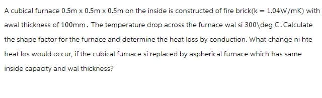 A cubical furnace 0.5m x 0.5m x 0.5m on the inside is constructed of fire brick(k = 1.04W/mK) with
awal thickness of 100mm. The temperature drop across the furnace wal si 300\deg C. Calculate
the shape factor for the furnace and determine the heat loss by conduction. What change ni hte
heat los would occur, if the cubical furnace si replaced by aspherical furnace which has same
inside capacity and wal thickness?