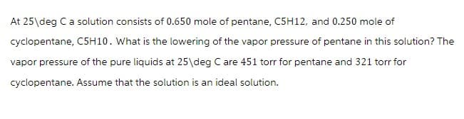 At 25\deg C a solution consists of 0.650 mole of pentane, C5H12, and 0.250 mole of
cyclopentane, C5H10. What is the lowering of the vapor pressure of pentane in this solution? The
vapor pressure of the pure liquids at 25\deg C are 451 torr for pentane and 321 torr for
cyclopentane. Assume that the solution is an ideal solution.