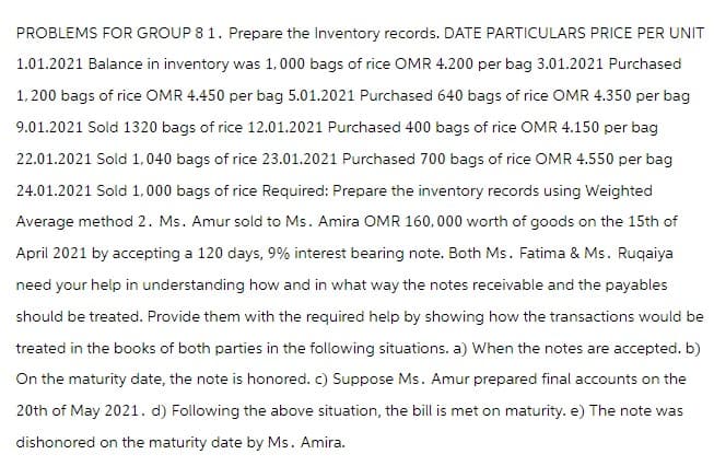 PROBLEMS FOR GROUP 8 1. Prepare the Inventory records. DATE PARTICULARS PRICE PER UNIT
1.01.2021 Balance in inventory was 1,000 bags of rice OMR 4.200 per bag 3.01.2021 Purchased
1,200 bags of rice OMR 4.450 per bag 5.01.2021 Purchased 640 bags of rice OMR 4.350 per bag
9.01.2021 Sold 1320 bags of rice 12.01.2021 Purchased 400 bags of rice OMR 4.150 per bag
22.01.2021 Sold 1,040 bags of rice 23.01.2021 Purchased 700 bags of rice OMR 4.550 per bag
24.01.2021 Sold 1,000 bags of rice Required: Prepare the inventory records using Weighted
Average method 2. Ms. Amur sold to Ms. Amira OMR 160,000 worth of goods on the 15th of
April 2021 by accepting a 120 days, 9% interest bearing note. Both Ms. Fatima & Ms. Ruqaiya
need your help in understanding how and in what way the notes receivable and the payables
should be treated. Provide them with the required help by showing how the transactions would be
treated in the books of both parties in the following situations. a) When the notes are accepted. b)
On the maturity date, the note is honored. c) Suppose Ms. Amur prepared final accounts on the
20th of May 2021. d) Following the above situation, the bill is met on maturity. e) The note was
dishonored on the maturity date by Ms. Amira.