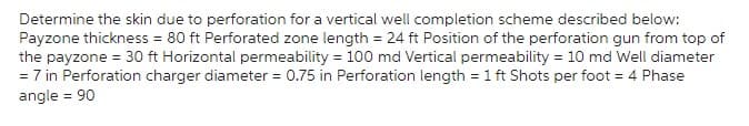 Determine the skin due to perforation for a vertical well completion scheme described below:
Payzone thickness = 80 ft Perforated zone length = 24 ft Position of the perforation gun from top of
the payzone = 30 ft Horizontal permeability = 100 md Vertical permeability = 10 md Well diameter
= 7 in Perforation charger diameter = 0.75 in Perforation length = 1 ft Shots per foot = 4 Phase
angle = 90