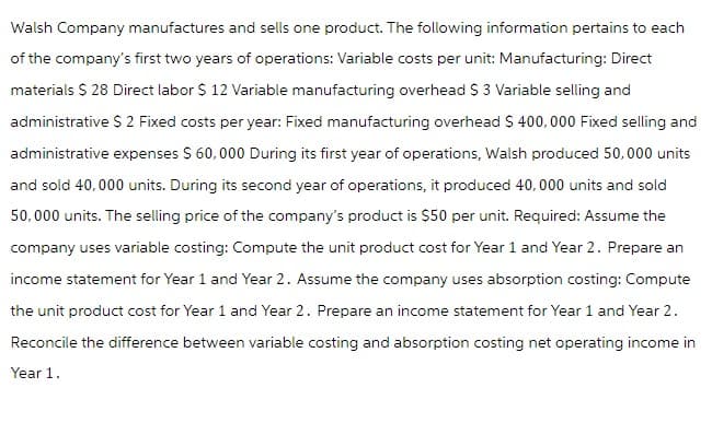 Walsh Company manufactures and sells one product. The following information pertains to each
of the company's first two years of operations: Variable costs per unit: Manufacturing: Direct
materials $ 28 Direct labor $ 12 Variable manufacturing overhead $ 3 Variable selling and
administrative $ 2 Fixed costs per year: Fixed manufacturing overhead $ 400,000 Fixed selling and
administrative expenses $ 60,000 During its first year of operations, Walsh produced 50,000 units
and sold 40,000 units. During its second year of operations, it produced 40,000 units and sold
50,000 units. The selling price of the company's product is $50 per unit. Required: Assume the
company uses variable costing: Compute the unit product cost for Year 1 and Year 2. Prepare an
income statement for Year 1 and Year 2. Assume the company uses absorption costing: Compute
the unit product cost for Year 1 and Year 2. Prepare an income statement for Year 1 and Year 2.
Reconcile the difference between variable costing and absorption costing net operating income in
Year 1.