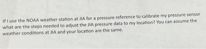 If I use the NOAA weather station at JIA for a pressure reference to calibrate my pressure sensor
what are the steps needed to adjust the JIA pressure data to my location? You can assume the
weather conditions at JIA and your location are the same.