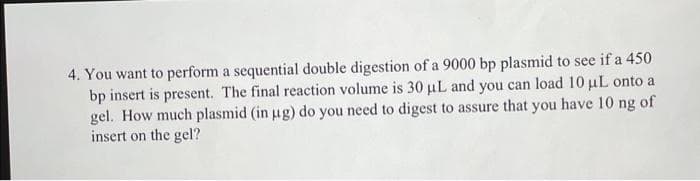4. You want to perform a sequential double digestion of a 9000 bp plasmid to see if a 450
bp insert is present. The final reaction volume is 30 µL and you can load 10 μL onto a
gel. How much plasmid (in µg) do you need to digest to assure that you have 10 ng of
insert on the gel?