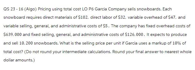 QS 23 - 16 (Algo) Pricing using total cost LO P6 Garcia Company sells snowboards. Each
snowboard requires direct materials of $102, direct labor of $32, variable overhead of $47, and
variable selling, general, and administrative costs of $5. The company has fixed overhead costs of
$639,000 and fixed selling, general, and administrative costs of $126,000. It expects to produce
and sell 10, 200 snowboards. What is the selling price per unit if Garcia uses a markup of 10% of
total cost? (Do not round your intermediate calculations. Round your final answer to nearest whole
dollar amounts.)
