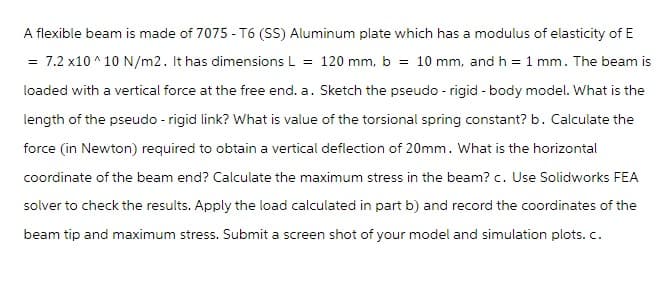 A flexible beam is made of 7075-T6 (SS) Aluminum plate which has a modulus of elasticity of E
7.2 x10^10 N/m2. It has dimensions L = 120 mm, b = 10 mm, and h = 1 mm. The beam is
loaded with a vertical force at the free end. a. Sketch the pseudo - rigid - body model. What is the
length of the pseudo - rigid link? What is value of the torsional spring constant? b. Calculate the
force (in Newton) required to obtain a vertical deflection of 20mm. What is the horizontal
coordinate of the beam end? Calculate the maximum stress in the beam? c. Use Solidworks FEA
solver to check the results. Apply the load calculated in part b) and record the coordinates of the
beam tip and maximum stress. Submit a screen shot of your model and simulation plots. c.
=