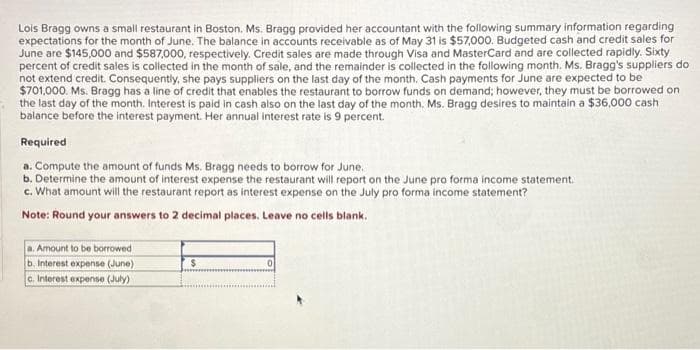 Lois Bragg owns a small restaurant in Boston. Ms. Bragg provided her accountant with the following summary information regarding
expectations for the month of June. The balance in accounts receivable as of May 31 is $57,000. Budgeted cash and credit sales for
June are $145,000 and $587,000, respectively. Credit sales are made through Visa and MasterCard and are collected rapidly. Sixty
percent of credit sales is collected in the month of sale, and the remainder is collected in the following month. Ms. Bragg's suppliers do
not extend credit. Consequently, she pays suppliers on the last day of the month. Cash payments for June are expected to be
$701,000. Ms. Bragg has a line of credit that enables the restaurant to borrow funds on demand; however, they must be borrowed on
the last day of the month. Interest is paid in cash also on the last day of the month. Ms. Bragg desires to maintain a $36,000 cash
balance before the interest payment. Her annual interest rate is 9 percent.
Required
a. Compute the amount of funds Ms. Bragg needs to borrow for June.
b. Determine the amount of interest expense the restaurant will report on the June pro forma income statement.
c. What amount will the restaurant report as interest expense on the July pro forma income statement?
Note: Round your answers to 2 decimal places. Leave no cells blank.
a. Amount to be borrowed t
b. Interest expense (June)
c. Interest expense (July)
$