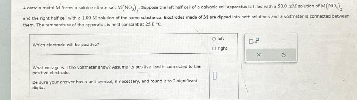 A certain metal M forms a soluble nitrate salt
M(NO3)2. Suppose the left half cell of a galvanic cell apparatus is filled with a 50.0 mM solution of M(NO3)₂
and the right half cell with a 1.00 M solution of the same substance. Electrodes made of M are dipped into both solutions and a voltmeter is connected between
them. The temperature of the apparatus is held constant at 25.0 °C.
Which electrode will be positive?
What voltage will the voltmeter show? Assume its positive lead is connected to the
positive electrode.
Be sure your answer has a unit symbol, if necessary, and round it to 2 significant
digits.
O left
O right
0