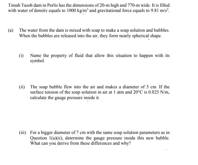 Timah Tasoh dam in Perlis has the dimensions of 20-m high and 770-m wide. It is filled
with water of density equals to 1000 kg/m² and gravitational force equals to 9.81 m/s?.
(a) The water from the dam is mixed with soap to make a soap solution and bubbles.
When the bubbles are released into the air, they form nearly spherical shape.
(i) Name the property of fluid that allow this situation to happen with its
symbol.
(ii) The soap bubble flew into the air and makes a diameter of 5 cm. If the
surface tension of the soap solution in air at 1 atm and 20°C is 0.025 N/m,
calculate the gauge pressure inside it.
(iii) For a bigger diameter of 7 cm with the same soap solution parameters as in
Question 1(a)(ii), determine the gauge pressure inside this new bubble.
What can you derive from these differences and why?
