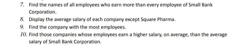 7. Find the names of all employees who earn more than every employee of Small Bank
Corporation.
8. Display the average salary of each company except Square Pharma.
9. Find the company with the most employees.
10. Find those companies whose employees earn a higher salary, on average, than the average
salary of Small Bank Corporation.
