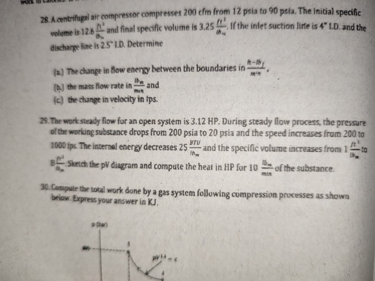 28. A.centrifugal air compressor compresses 200 cfm from 12 psia to 90 psia. The initial specific
voleme is 12.6 and final specific volume is 3.25 If the intet suction lite is 4" LD. and the
discharge line is 2.5 I.D. Determine
t-b
(a.) The change in flow energy between the boundaries in
be
(b.) the mass fiow rate in
and
(c) the change in velocity in Ips.
29. The work steady flow for an open system is 3.12 HP. During steady llow process, the pressure
of the working substance drops from 200 psia to 20 psia and the speed increases from 200 to
1000 fps. The internel energy decreases 25
MTU
and the specific volume increases from 1
Ih
to
8 Sketch the pV diagram and compute the heat in HP for 10
of the substance.
min
30.Compute the total work done by a gas system following compression processes as shown
below. Express your answer in KJ.
P(bar)
