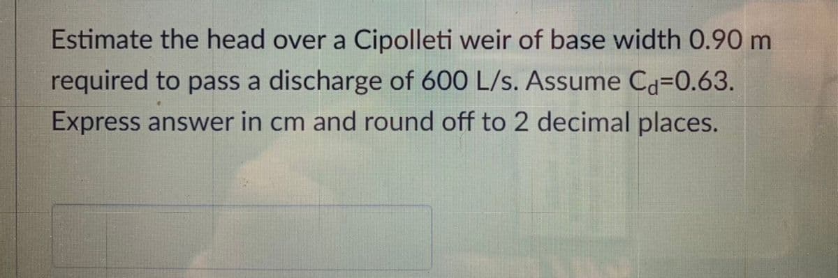 Estimate the head over a Cipolleti weir of base width 0.90 m
required to pass a discharge of 600 L/s. Assume Câ=0.63.
Express answer in cm and round off to 2 decimal places.