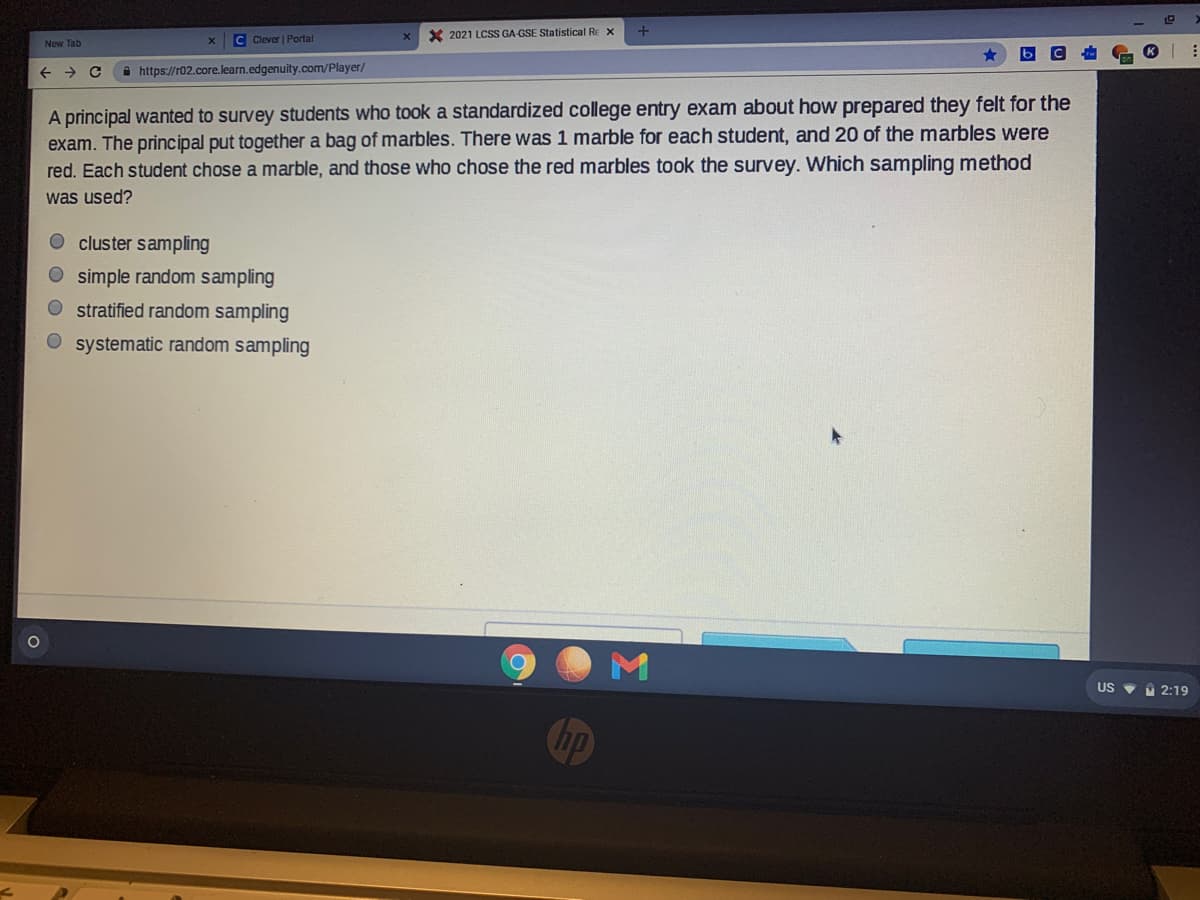 C Clever | Portal
X 2021 LCSS GA-GSE Statistical Re x
New Tab
i https://r02.core.learn.edgenuity.com/Player/
A principal wanted to survey students who took a standardized college entry exam about how prepared they felt for the
exam. The principal put together a bag of marbles. There was 1 marble for each student, and 20 of the marbles were
red. Each student chose a marble, and those who chose the red marbles took the survey. Which sampling method
was used?
cluster sampling
O simple random sampling
O stratified random sampling
O systematic random sampling
US V 2:19
hp
