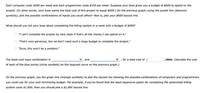 Each computer costs $200 per week and each programmer costs $150 per week. Suppose your boss gives you a budget of $600 to spend on the
project. (In other words, your boss wants the total cost of this project to equal $600.) On the previous graph, using the purple line (diamond
symbols), plot the possible combinations of inputs you could afford-that is, plot your $600 isocost line.
What should you tell your boss about completing the billing system in a week with a budget of $600?
"I can't complete the project by next week if that's all the money I can spend on it."
"That's very generous, but we don't need such a large budget to complete the project."
"Sure, this won't be a problem."
The least-cost input combination is
and
of each of the blue points (circle symbols) on the isoquant curve on the previous graph.)
for a total cost of $
(Hint: Calculate the cost
On the previous graph, use the green line (triangle symbols) to plot the isocost line showing the possible combinations of computers and programmers
you could use for your cost-minimizing budget. For example, if you've found that the least expensive option for completing the automated billing
system costs $1,000, then you should plot a $1,000 isocost line.