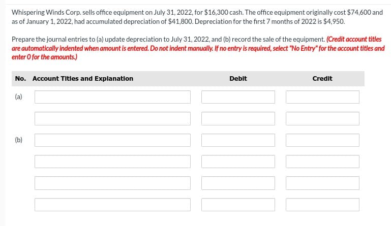 Whispering Winds Corp. sells office equipment on July 31, 2022, for $16,300 cash. The office equipment originally cost $74,600 and
as of January 1, 2022, had accumulated depreciation of $41,800. Depreciation for the first 7 months of 2022 is $4,950.
Prepare the journal entries to (a) update depreciation to July 31, 2022, and (b) record the sale of the equipment. (Credit account titles
are automatically indented when amount is entered. Do not indent manually. If no entry is required, select "No Entry" for the account titles and
enter o for the amounts.)
No. Account Titles and Explanation
(a)
(b)
Debit
Credit