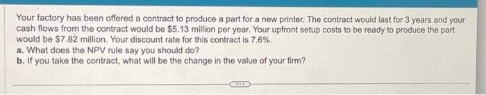 Your factory has been offered a contract to produce a part for a new printer. The contract would last for 3 years and your
cash flows from the contract would be $5.13 million per year. Your upfront setup costs to be ready to produce the part
would be $7.82 million. Your discount rate for this contract is 7.6%.
a. What does the NPV rule say you should do?
b. If you take the contract, what will be the change in the value of your firm?
www.