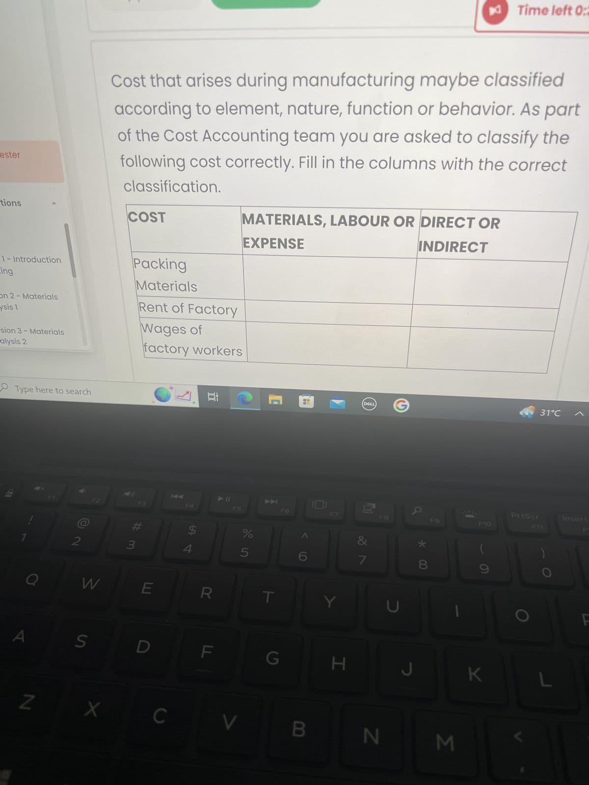 ester
tions
1- Introduction
ing
on 2- Materials
ysis 1
sion 3- Materials
alysis 2
Fr
Type here to search
a
N
F1
F2
W
S
X
Cost that arises during manufacturing maybe classified
according to element, nature, function or behavior. As part
of the Cost Accounting team you are asked to classify the
following cost correctly. Fill in the columns with the correct
classification.
COST
Packing
Materials
Rent of Factory
Wages of
factory workers
E
D
C
KA
F4
$
Ai
R
LL
11
MATERIALS, LABOUR OR DIRECT OR
EXPENSE
INDIRECT
F5
%
5
V
7
T
G
F6
F7
JE
B
Y
H
DELL
00
7
F8
N
U
a
* 00
J
F9
JC
M
F10
Time left 0:3
K
PrtScr
31°C
F11
Insert
F